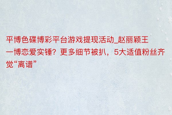 平博色碟博彩平台游戏提现活动_赵丽颖王一博恋爱实锤？更多细节被扒，5大适值粉丝齐觉“离谱”