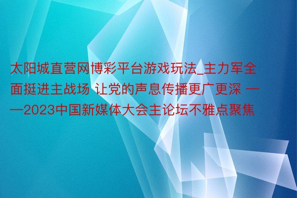 太阳城直营网博彩平台游戏玩法_主力军全面挺进主战场 让党的声息传播更广更深 ——2023中国新媒体大会主论坛不雅点聚焦