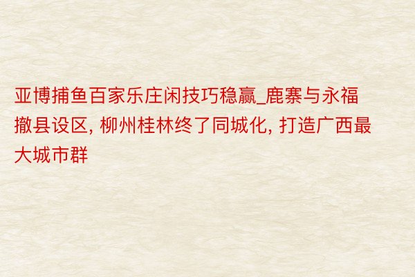 亚博捕鱼百家乐庄闲技巧稳赢_鹿寨与永福撤县设区, 柳州桂林终了同城化, 打造广西最大城市群