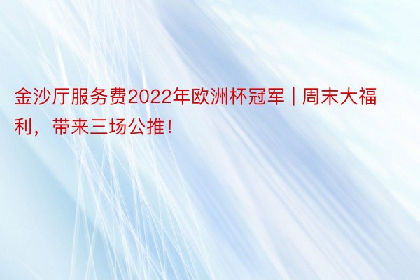 金沙厅服务费2022年欧洲杯冠军 | 周末大福利，带来三场公推！