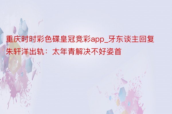 重庆时时彩色碟皇冠竞彩app_牙东谈主回复朱轩洋出轨：太年青解决不好姿首