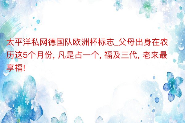 太平洋私网德国队欧洲杯标志_父母出身在农历这5个月份, 凡是占一个, 福及三代, 老来最享福!