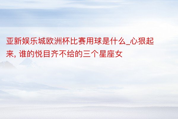 亚新娱乐城欧洲杯比赛用球是什么_心狠起来, 谁的悦目齐不给的三个星座女