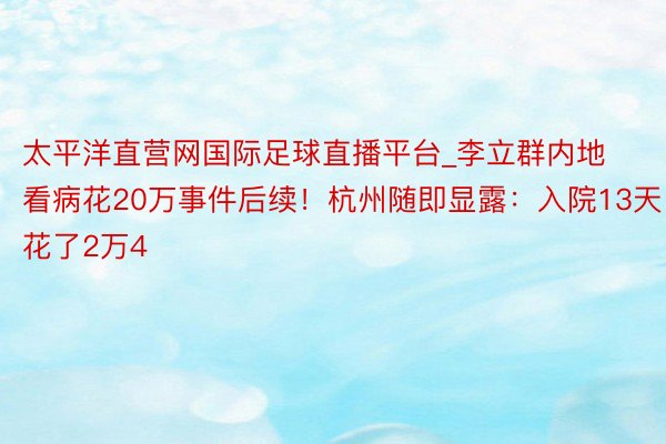 太平洋直营网国际足球直播平台_李立群内地看病花20万事件后续！杭州随即显露：入院13天花了2万4