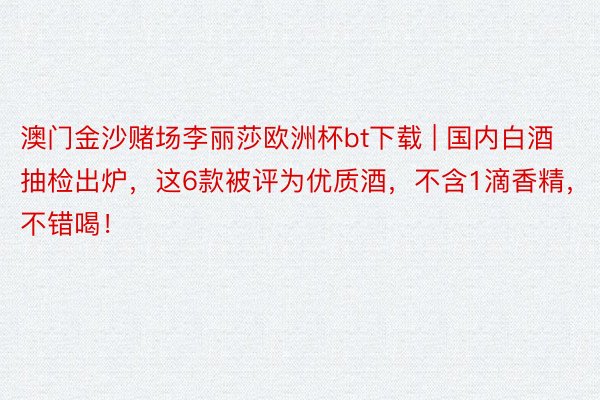 澳门金沙赌场李丽莎欧洲杯bt下载 | 国内白酒抽检出炉，这6款被评为优质酒，不含1滴香精，不错喝！