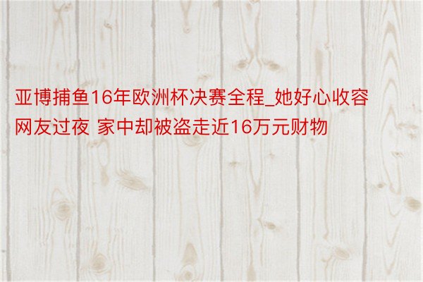 亚博捕鱼16年欧洲杯决赛全程_她好心收容网友过夜 家中却被盗走近16万元财物