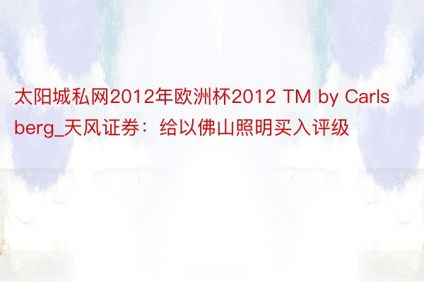 太阳城私网2012年欧洲杯2012 TM by Carlsberg_天风证券：给以佛山照明买入评级