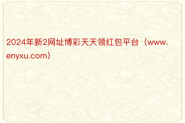 2024年新2网址博彩天天领红包平台（www.enyxu.com）