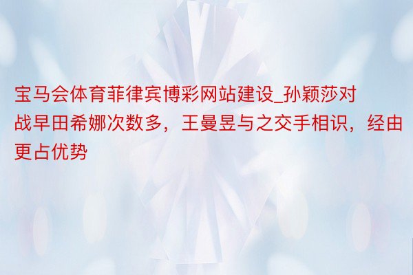 宝马会体育菲律宾博彩网站建设_孙颖莎对战早田希娜次数多，王曼昱与之交手相识，经由更占优势