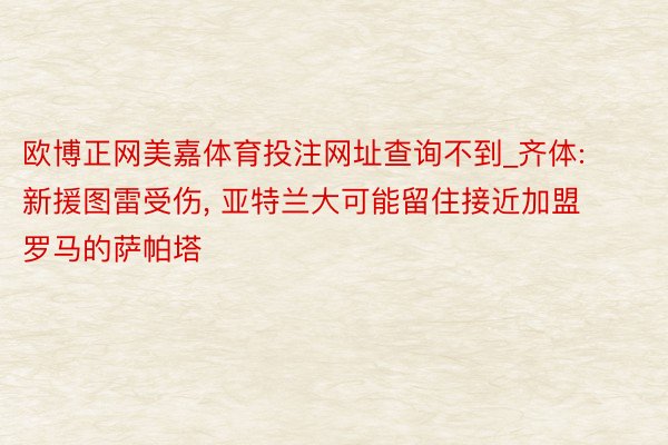 欧博正网美嘉体育投注网址查询不到_齐体: 新援图雷受伤, 亚特兰大可能留住接近加盟罗马的萨帕塔