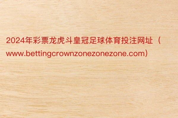 2024年彩票龙虎斗皇冠足球体育投注网址（www.bettingcrownzonezonezone.com）