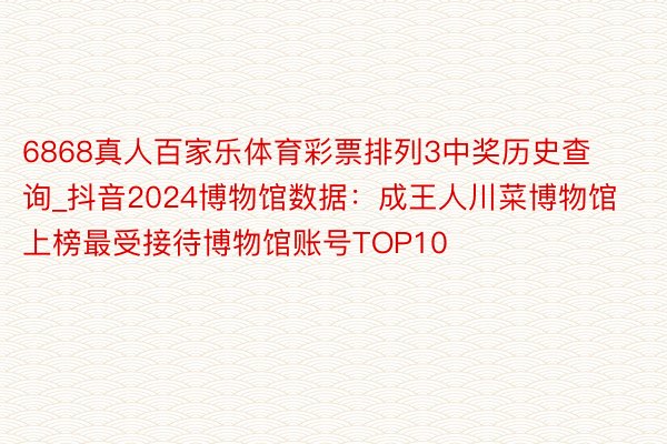 6868真人百家乐体育彩票排列3中奖历史查询_抖音2024博物馆数据：成王人川菜博物馆上榜最受接待博物馆账号TOP10