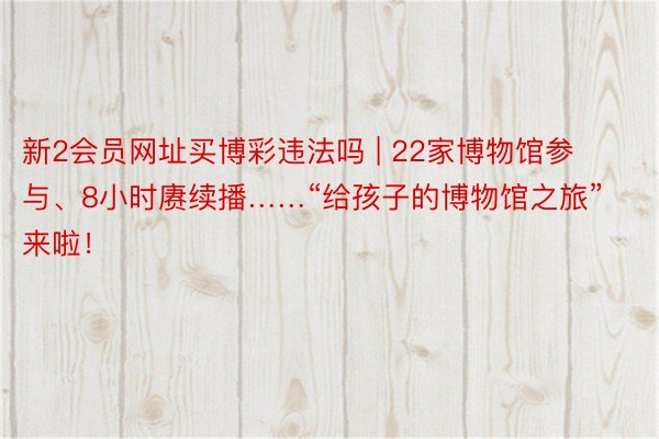 新2会员网址买博彩违法吗 | 22家博物馆参与、8小时赓续播……“给孩子的博物馆之旅”来啦！