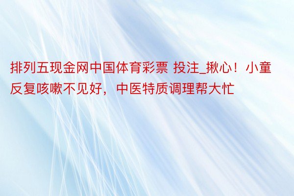 排列五现金网中国体育彩票 投注_揪心！小童反复咳嗽不见好，中医特质调理帮大忙