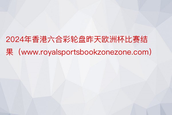 2024年香港六合彩轮盘昨天欧洲杯比赛结果（www.royalsportsbookzonezone.com）