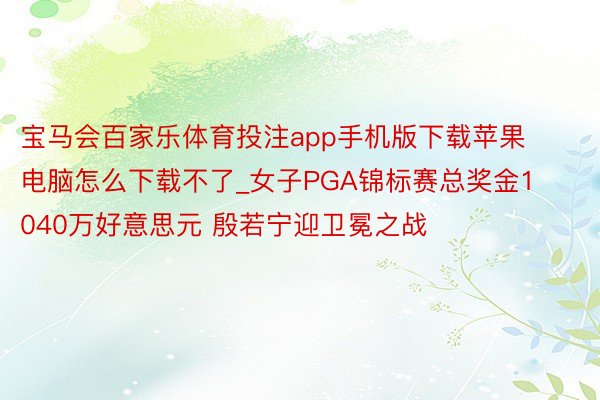 宝马会百家乐体育投注app手机版下载苹果电脑怎么下载不了_女子PGA锦标赛总奖金1040万好意思元 殷若宁迎卫冕之战