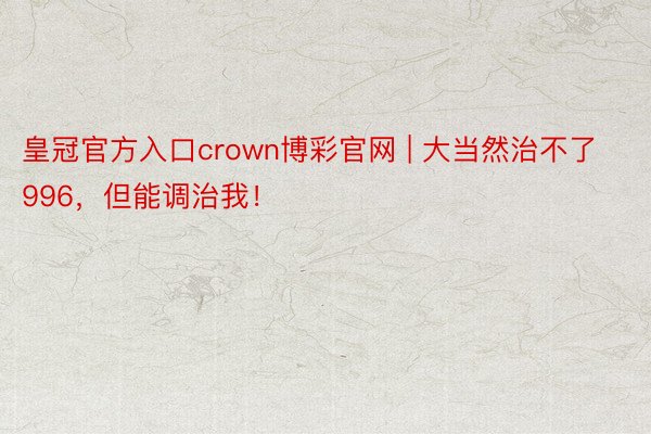 皇冠官方入口crown博彩官网 | 大当然治不了996，但能调治我！