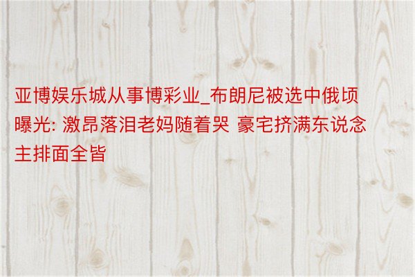 亚博娱乐城从事博彩业_布朗尼被选中俄顷曝光: 激昂落泪老妈随着哭 豪宅挤满东说念主排面全皆