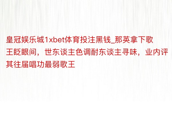 皇冠娱乐城1xbet体育投注黑钱_那英拿下歌王眨眼间，世东谈主色调耐东谈主寻味，业内评其往届唱功最弱歌王