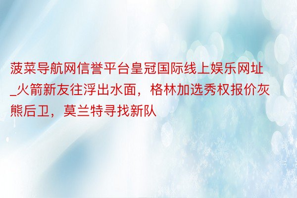 菠菜导航网信誉平台皇冠国际线上娱乐网址_火箭新友往浮出水面，格林加选秀权报价灰熊后卫，莫兰特寻找新队