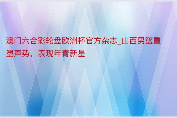 澳门六合彩轮盘欧洲杯官方杂志_山西男篮重塑声势，表现年青新星