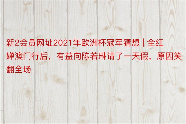 新2会员网址2021年欧洲杯冠军猜想 | 全红婵澳门行后，有益向陈若琳请了一天假，原因笑翻全场