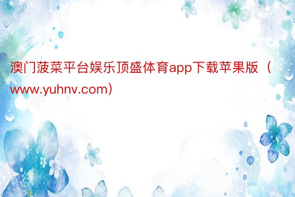 澳门菠菜平台娱乐顶盛体育app下载苹果版（www.yuhnv.com）