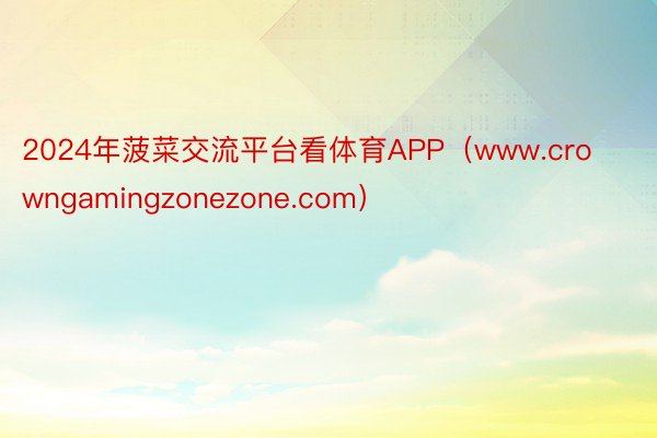 2024年菠菜交流平台看体育APP（www.crowngamingzonezone.com）