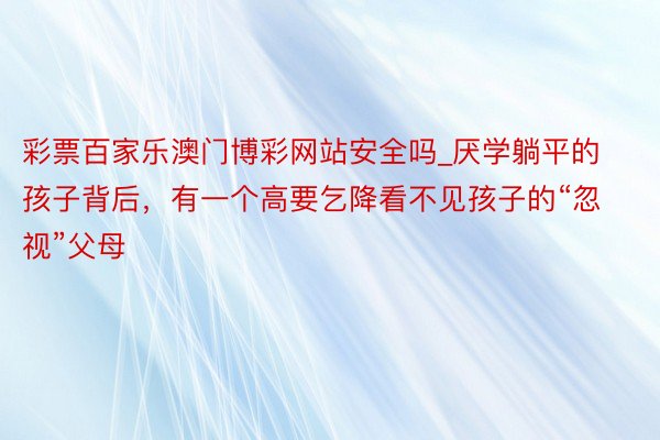 彩票百家乐澳门博彩网站安全吗_厌学躺平的孩子背后，有一个高要乞降看不见孩子的“忽视”父母