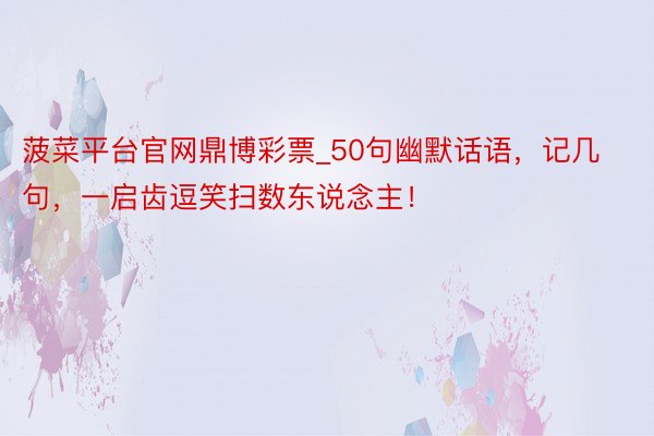 菠菜平台官网鼎博彩票_50句幽默话语，记几句，一启齿逗笑扫数东说念主！