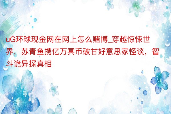 uG环球现金网在网上怎么赌博_穿越惊悚世界，苏青鱼携亿万冥币破甘好意思家怪谈，智斗诡异探真相