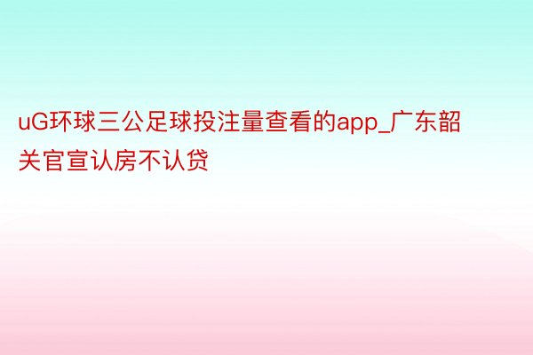 uG环球三公足球投注量查看的app_广东韶关官宣认房不认贷