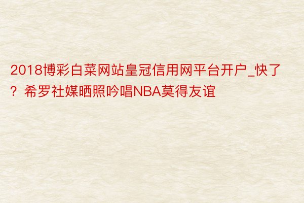 2018博彩白菜网站皇冠信用网平台开户_快了？希罗社媒晒照吟唱NBA莫得友谊